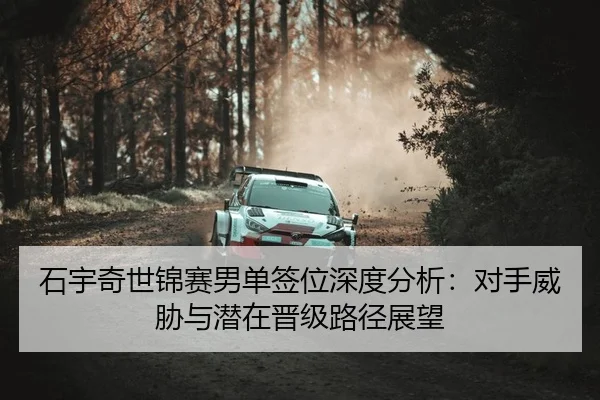 石宇奇世锦赛男单签位深度分析：对手威胁与潜在晋级路径展望